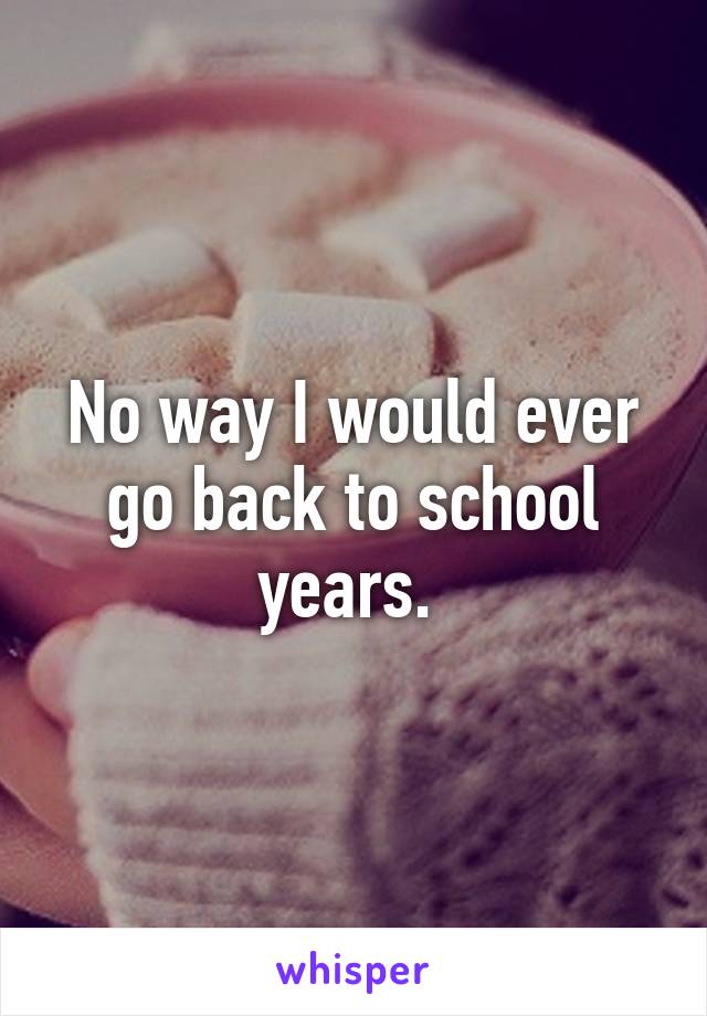 No way I would ever go back to school years. 