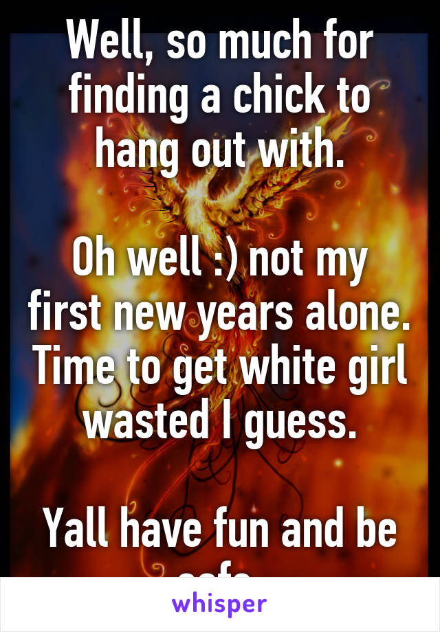 Well, so much for finding a chick to hang out with.

Oh well :) not my first new years alone. Time to get white girl wasted I guess.

Yall have fun and be safe.