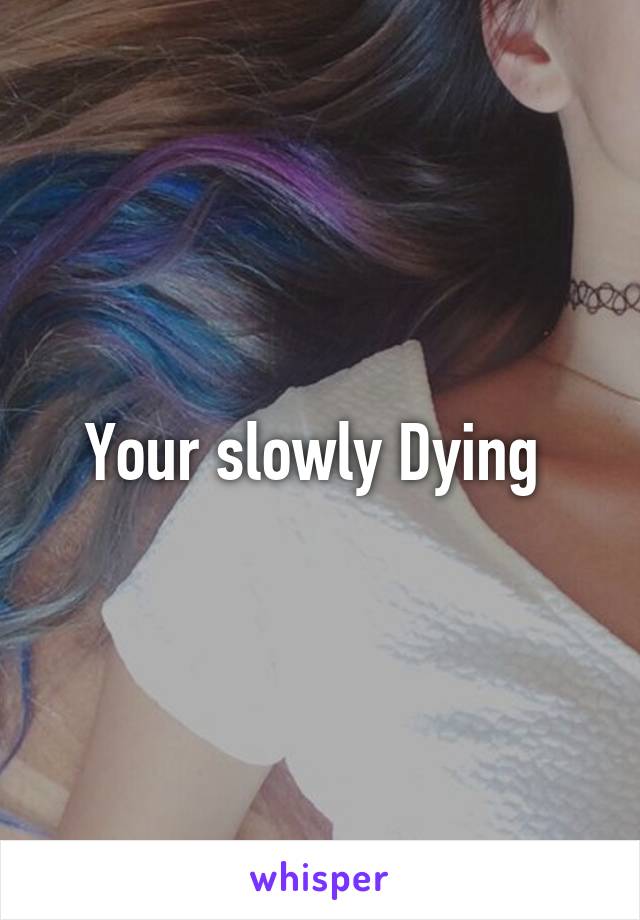 Your slowly Dying 