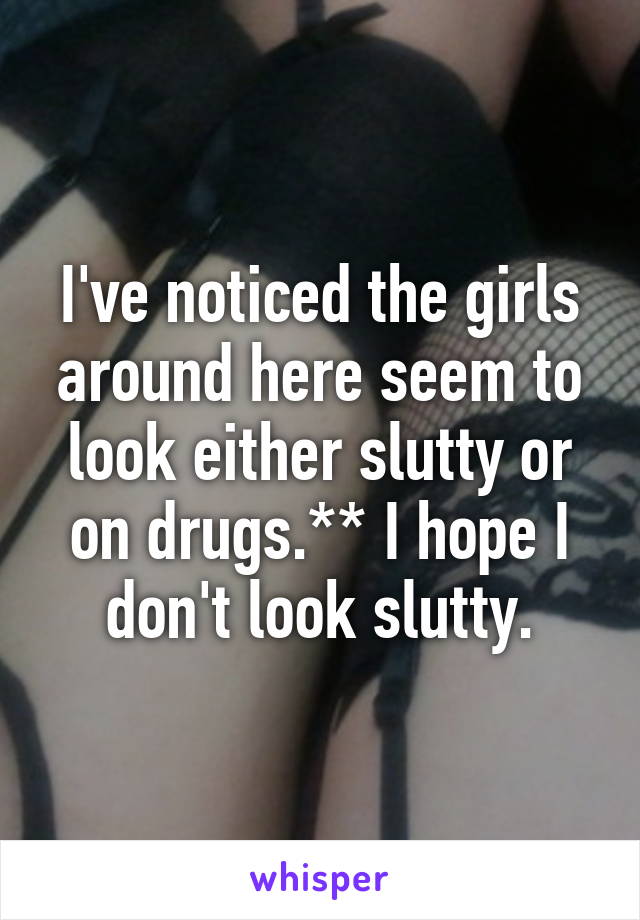 I've noticed the girls around here seem to look either slutty or on drugs.** I hope I don't look slutty.