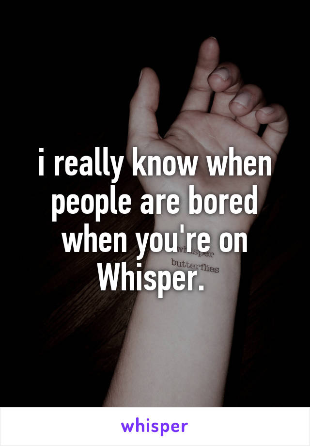 i really know when people are bored when you're on Whisper. 