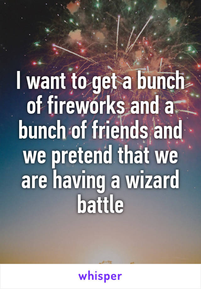 I want to get a bunch of fireworks and a bunch of friends and we pretend that we are having a wizard battle