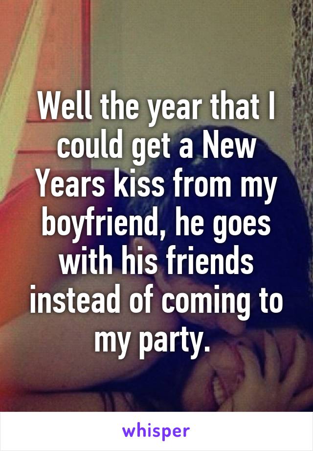 Well the year that I could get a New Years kiss from my boyfriend, he goes with his friends instead of coming to my party. 