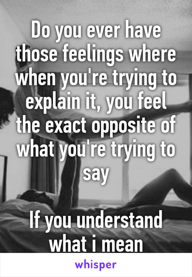 Do you ever have those feelings where when you're trying to explain it, you feel the exact opposite of what you're trying to say

If you understand what i mean