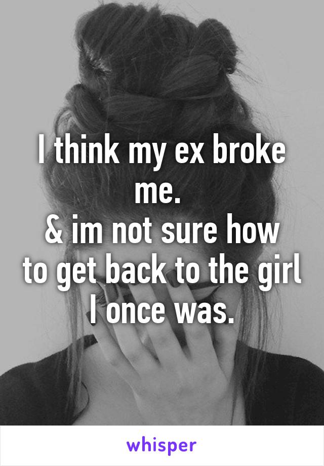 I think my ex broke me. 
& im not sure how to get back to the girl I once was.