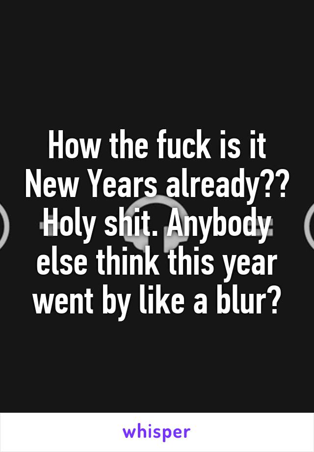 How the fuck is it New Years already?? Holy shit. Anybody else think this year went by like a blur?