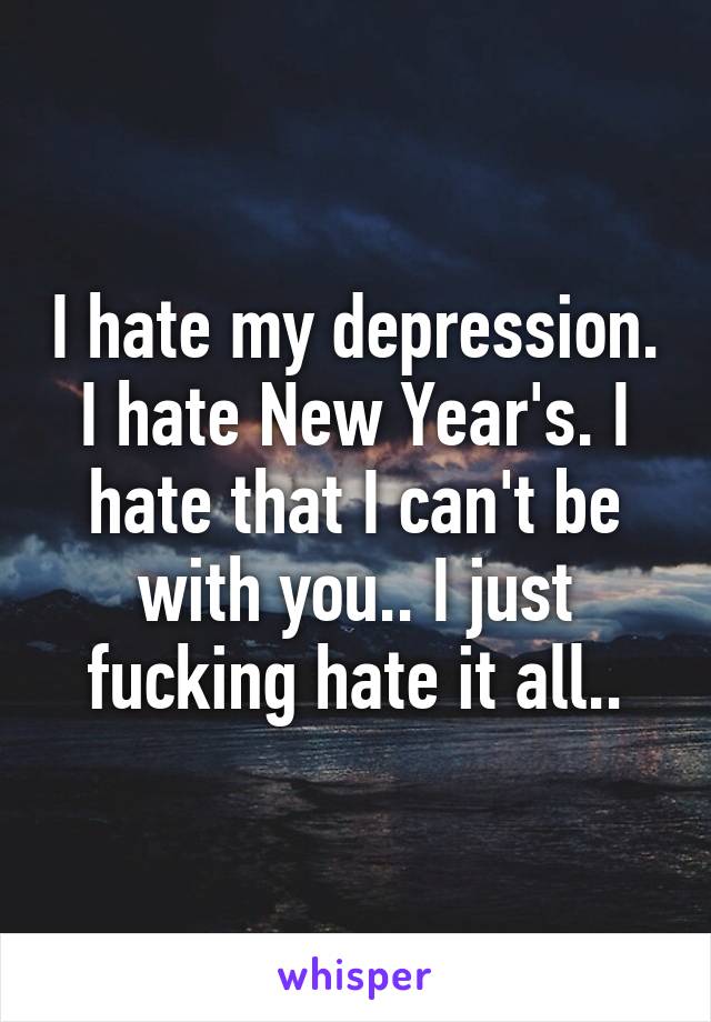 I hate my depression. I hate New Year's. I hate that I can't be with you.. I just fucking hate it all..