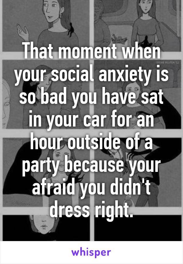 That moment when your social anxiety is so bad you have sat in your car for an hour outside of a party because your afraid you didn't dress right.