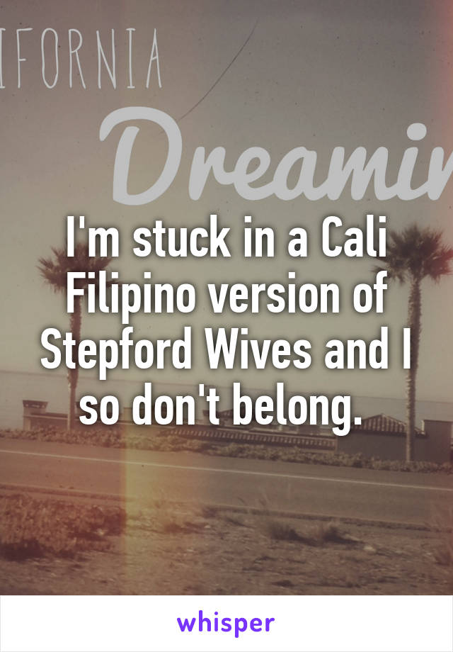 I'm stuck in a Cali Filipino version of Stepford Wives and I so don't belong. 