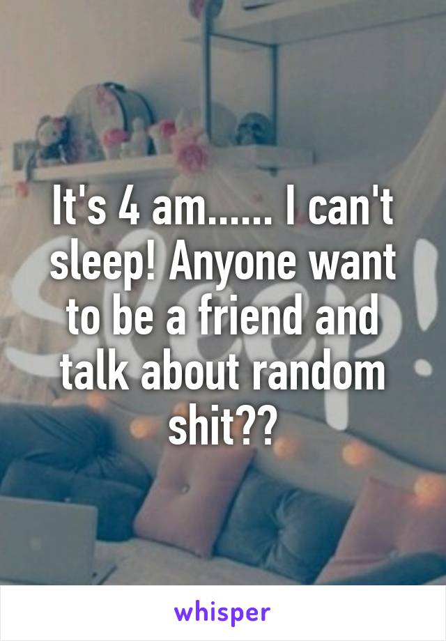 It's 4 am...... I can't sleep! Anyone want to be a friend and talk about random shit??