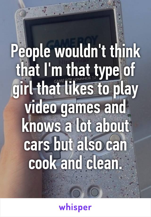 People wouldn't think that I'm that type of girl that likes to play video games and knows a lot about cars but also can cook and clean.