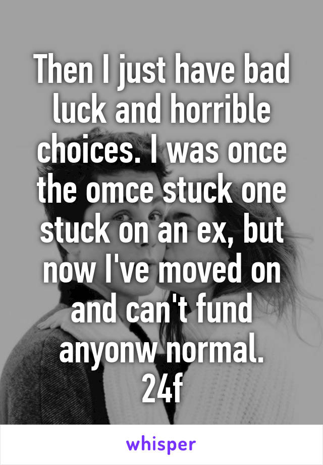 Then I just have bad luck and horrible choices. I was once the omce stuck one stuck on an ex, but now I've moved on and can't fund anyonw normal.
24f