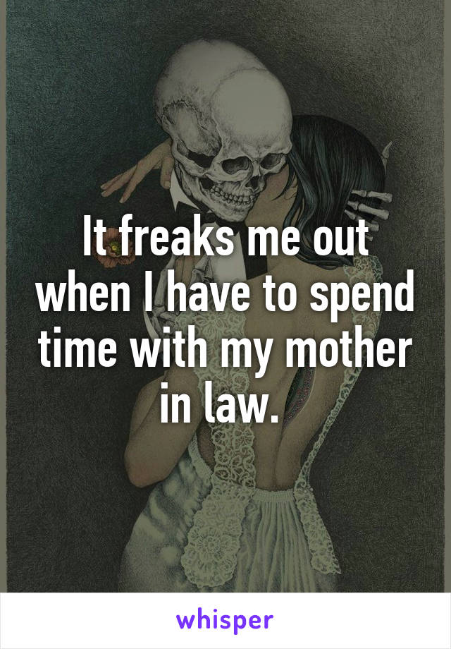 It freaks me out when I have to spend time with my mother in law. 