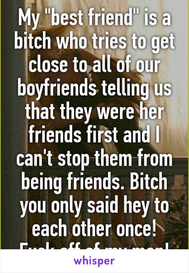 My "best friend" is a bitch who tries to get close to all of our boyfriends telling us that they were her friends first and I can't stop them from being friends. Bitch you only said hey to each other once! Fuck off of my man!