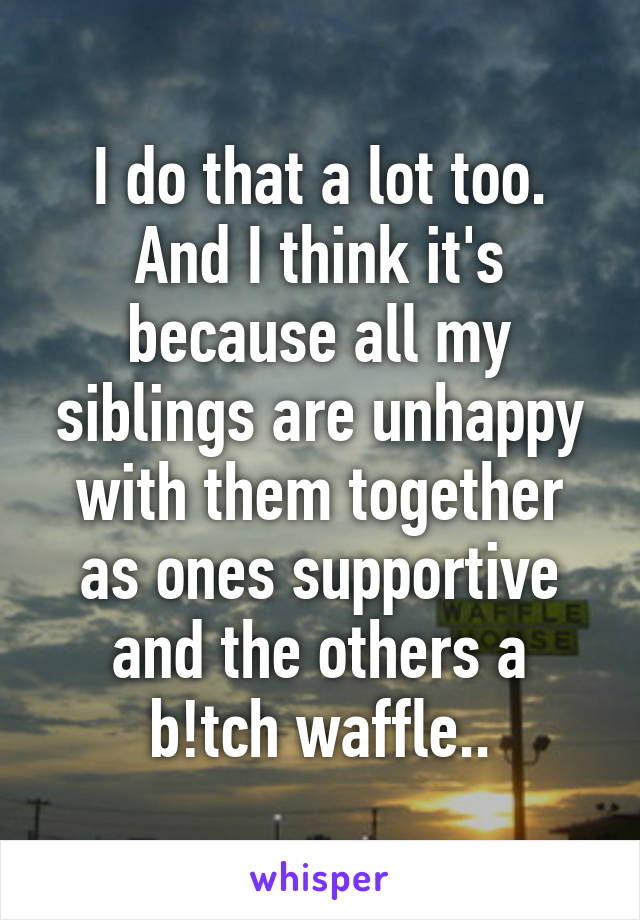 I do that a lot too. And I think it's because all my siblings are unhappy with them together as ones supportive and the others a b!tch waffle..