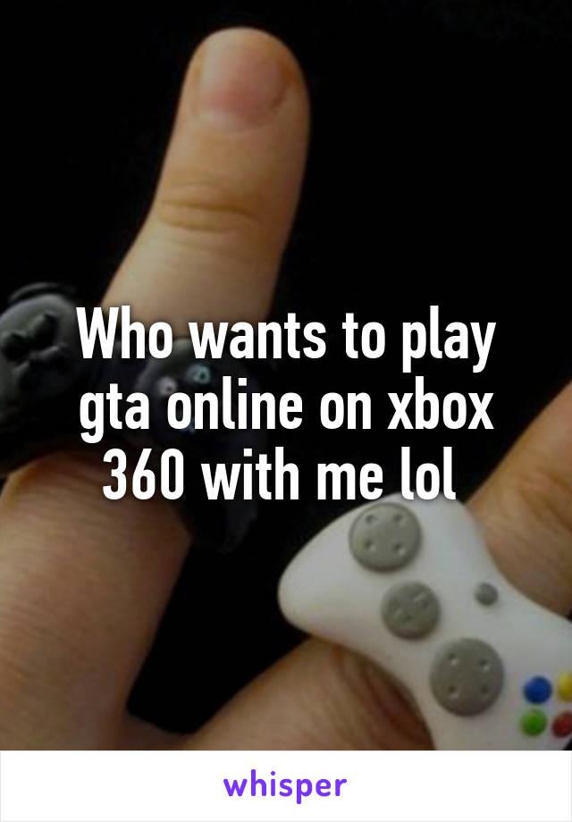 Who wants to play gta online on xbox 360 with me lol 