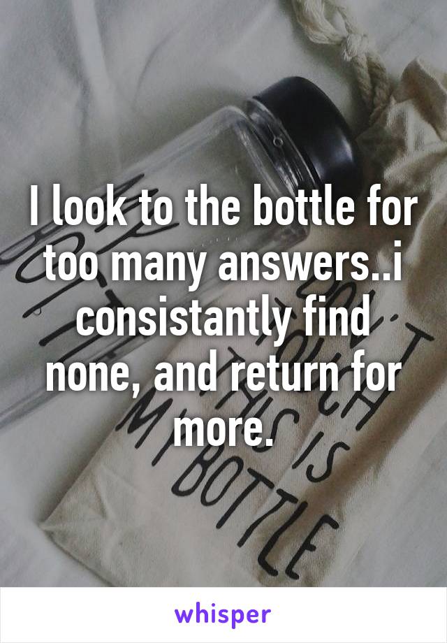 I look to the bottle for too many answers..i consistantly find none, and return for more.