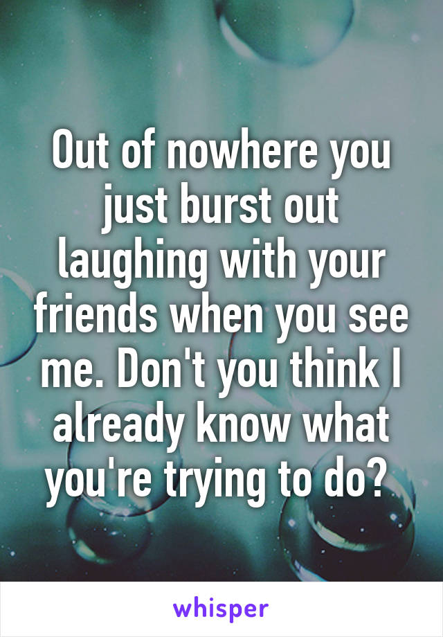 Out of nowhere you just burst out laughing with your friends when you see me. Don't you think I already know what you're trying to do? 