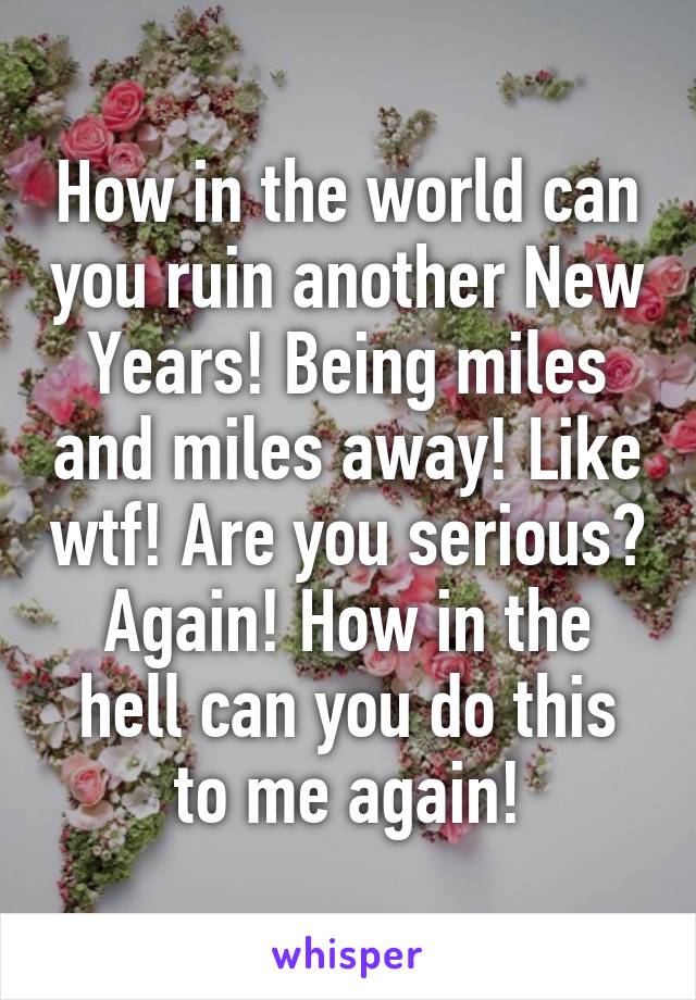 How in the world can you ruin another New Years! Being miles and miles away! Like wtf! Are you serious? Again! How in the hell can you do this to me again!