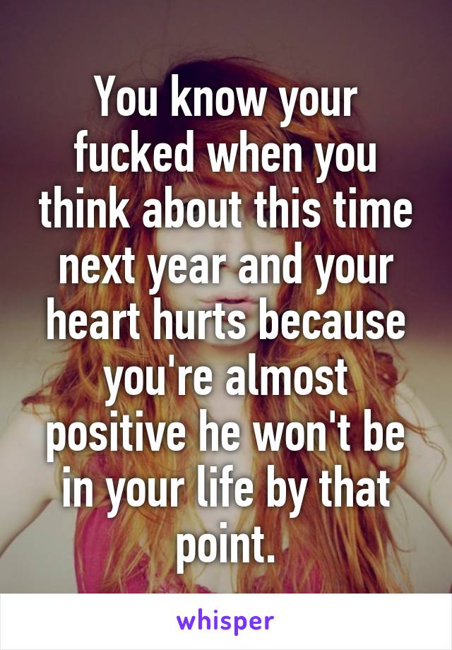 You know your fucked when you think about this time next year and your heart hurts because you're almost positive he won't be in your life by that point.