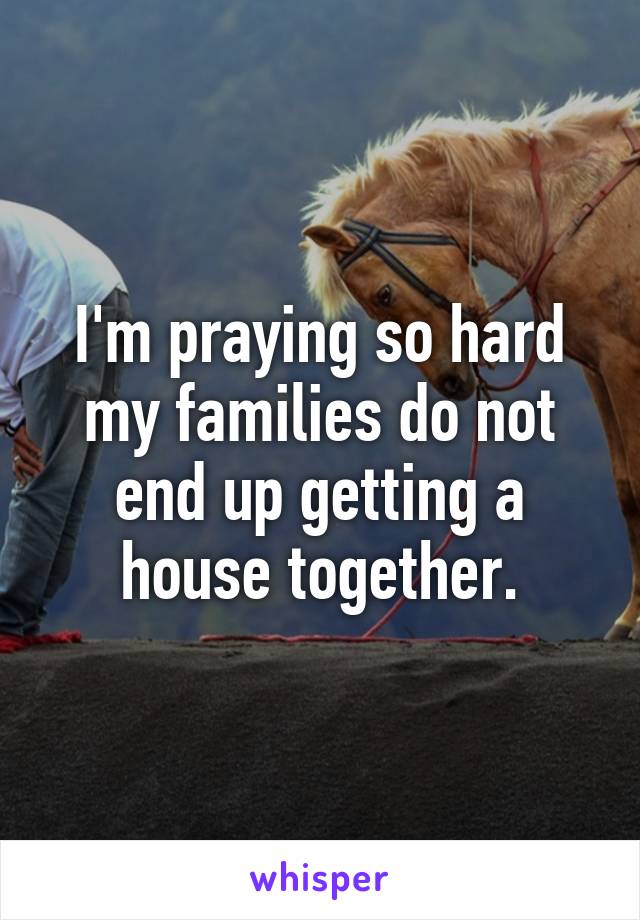 I'm praying so hard my families do not end up getting a house together.