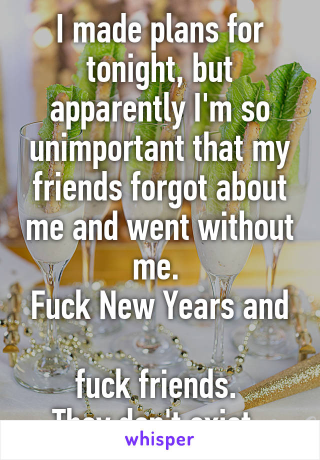 I made plans for tonight, but apparently I'm so unimportant that my friends forgot about me and went without me. 
Fuck New Years and 
fuck friends. 
They don't exist. 