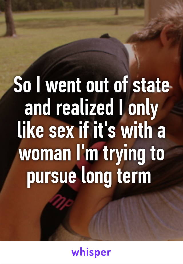 So I went out of state and realized I only like sex if it's with a woman I'm trying to pursue long term 