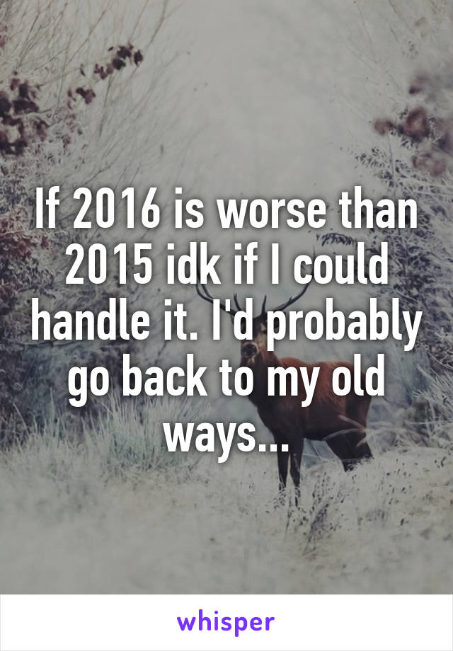 If 2016 is worse than 2015 idk if I could handle it. I'd probably go back to my old ways...