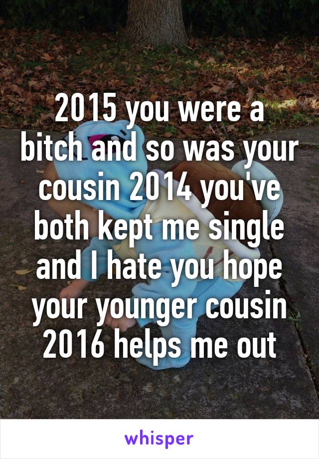 2015 you were a bitch and so was your cousin 2014 you've both kept me single and I hate you hope your younger cousin 2016 helps me out