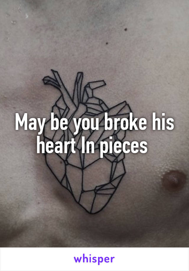 May be you broke his heart In pieces 