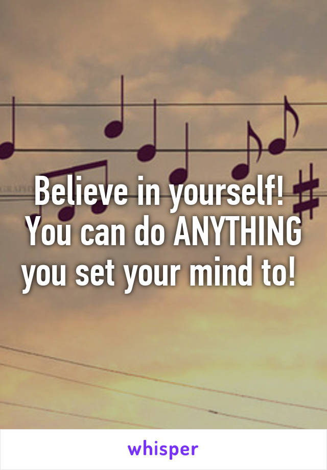 Believe in yourself!  You can do ANYTHING you set your mind to! 