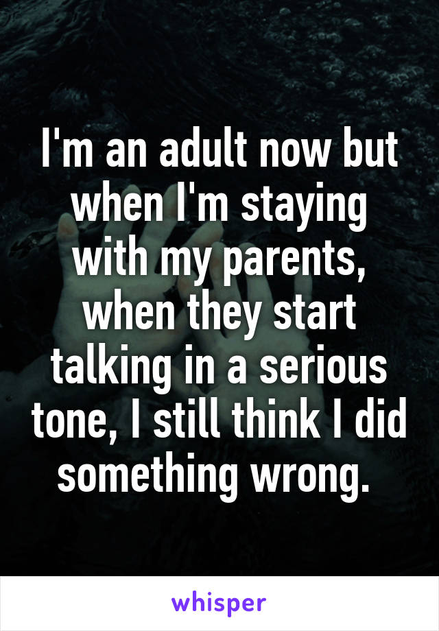 I'm an adult now but when I'm staying with my parents, when they start talking in a serious tone, I still think I did something wrong. 