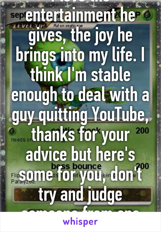 I love the entertainment he gives, the joy he brings into my life. I think I'm stable enough to deal with a guy quitting YouTube, thanks for your advice but here's some for you, don't try and judge someone from one whisper.