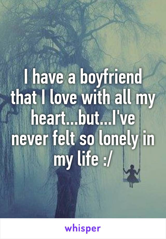 I have a boyfriend that I love with all my heart...but...I've never felt so lonely in my life :/