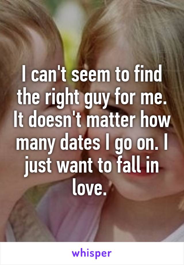 I can't seem to find the right guy for me. It doesn't matter how many dates I go on. I just want to fall in love. 