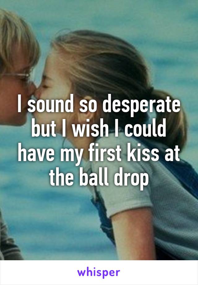 I sound so desperate but I wish I could have my first kiss at the ball drop