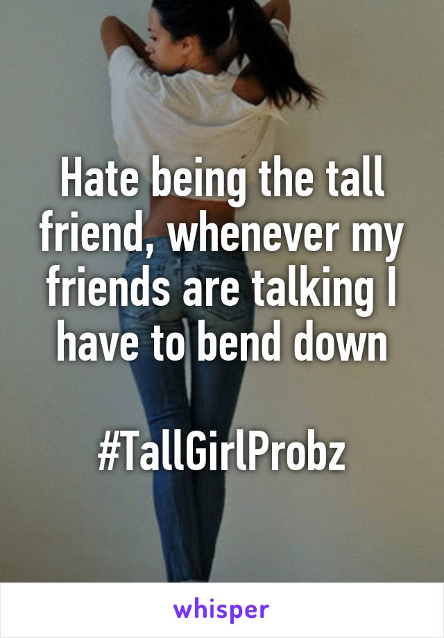 Hate being the tall friend, whenever my friends are talking I have to bend down

#TallGirlProbz