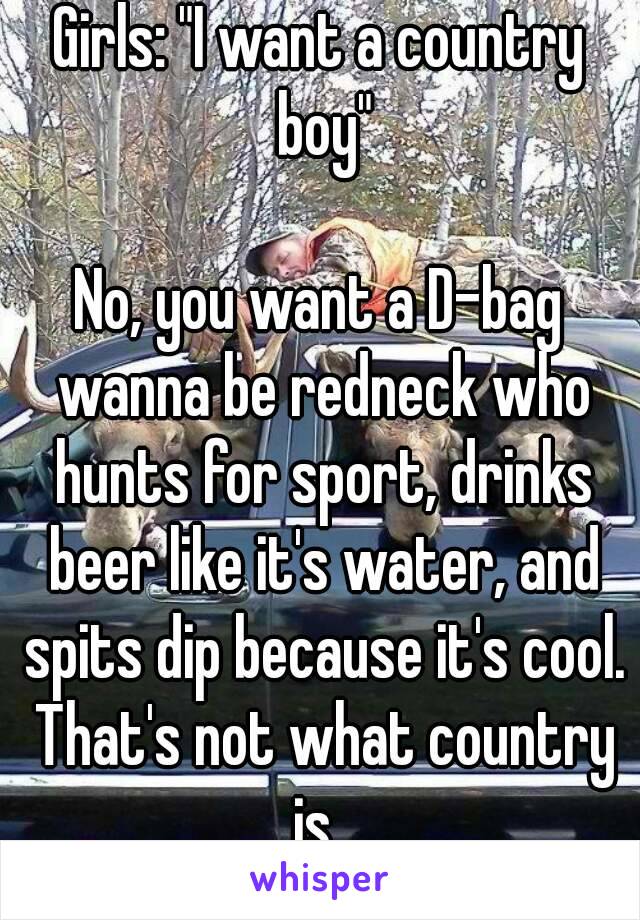 Girls: "I want a country boy"

No, you want a D-bag wanna be redneck who hunts for sport, drinks beer like it's water, and spits dip because it's cool. That's not what country is. 