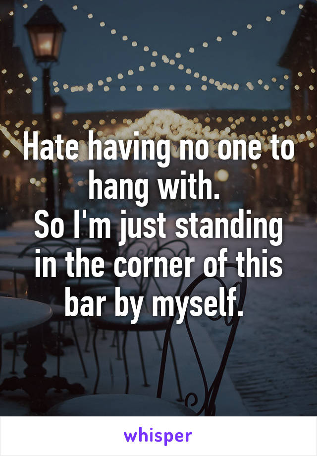 Hate having no one to hang with. 
So I'm just standing in the corner of this bar by myself. 