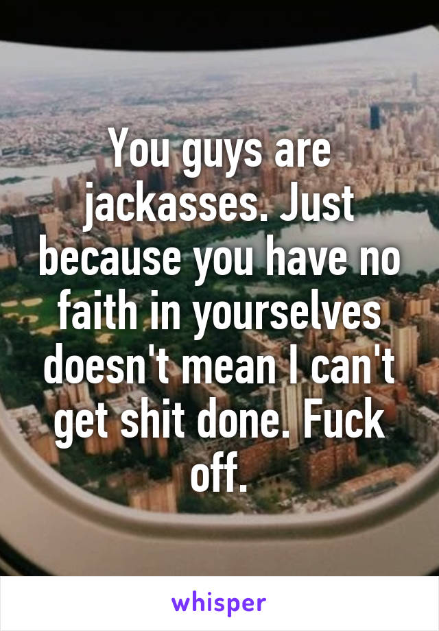 You guys are jackasses. Just because you have no faith in yourselves doesn't mean I can't get shit done. Fuck off.