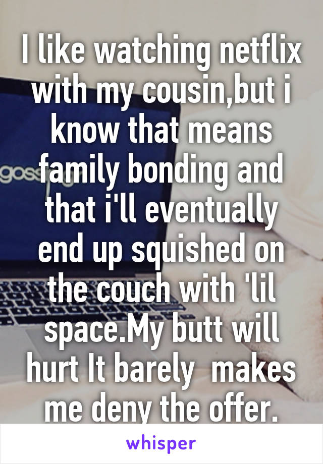 I like watching netflix with my cousin,but i know that means family bonding and that i'll eventually end up squished on the couch with 'lil space.My butt will hurt It barely  makes me deny the offer.