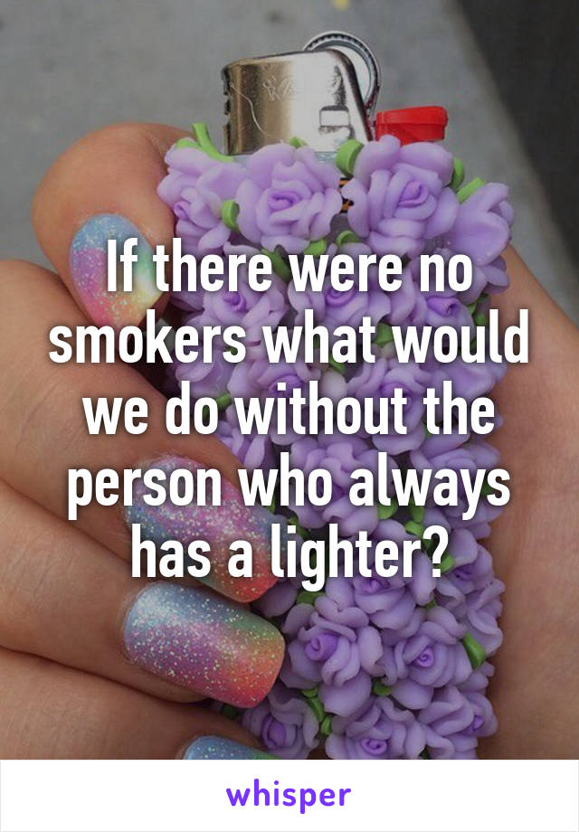 If there were no smokers what would we do without the person who always has a lighter?