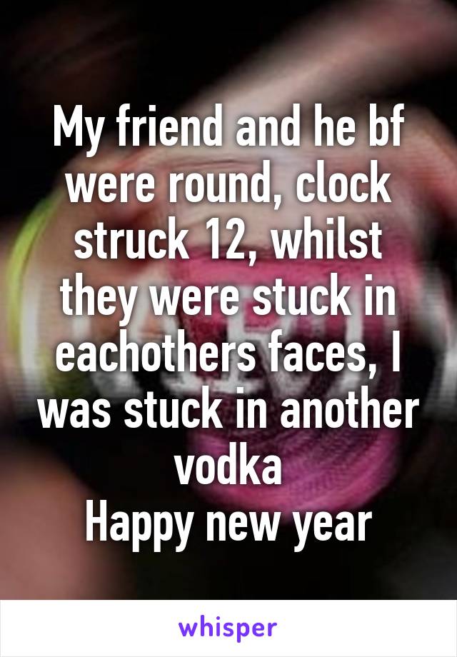 My friend and he bf were round, clock struck 12, whilst they were stuck in eachothers faces, I was stuck in another vodka
Happy new year