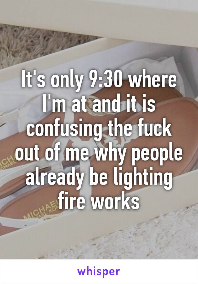 It's only 9:30 where I'm at and it is confusing the fuck out of me why people already be lighting fire works