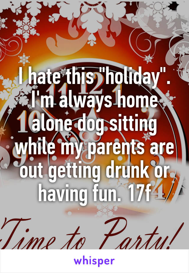 I hate this "holiday". I'm always home alone dog sitting while my parents are out getting drunk or having fun. 17f