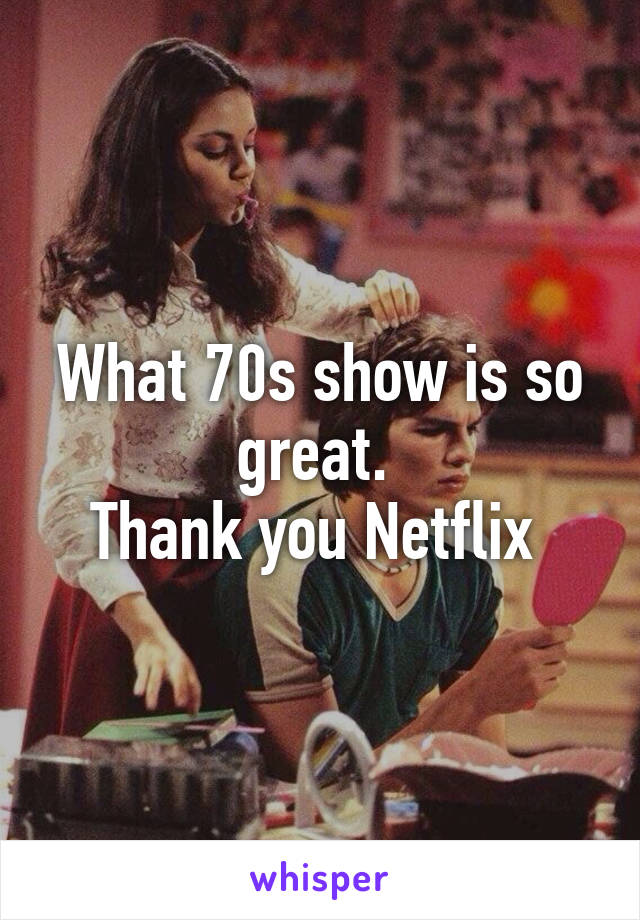 What 70s show is so great. 
Thank you Netflix 