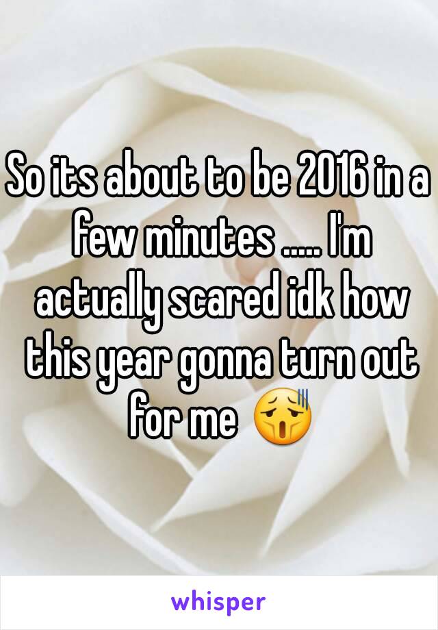 So its about to be 2016 in a few minutes ..... I'm actually scared idk how this year gonna turn out for me 😫