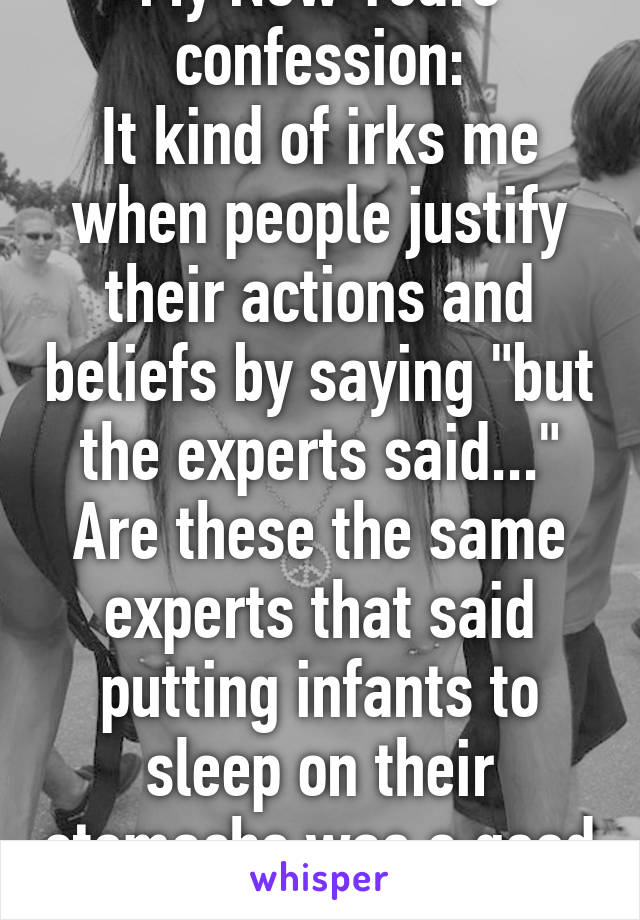 My New Years confession:
It kind of irks me when people justify their actions and beliefs by saying "but the experts said..."
Are these the same experts that said putting infants to sleep on their stomachs was a good idea?