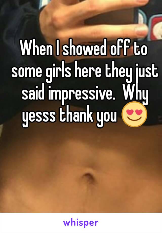 When I showed off to some girls here they just said impressive.  Why yesss thank you 😍