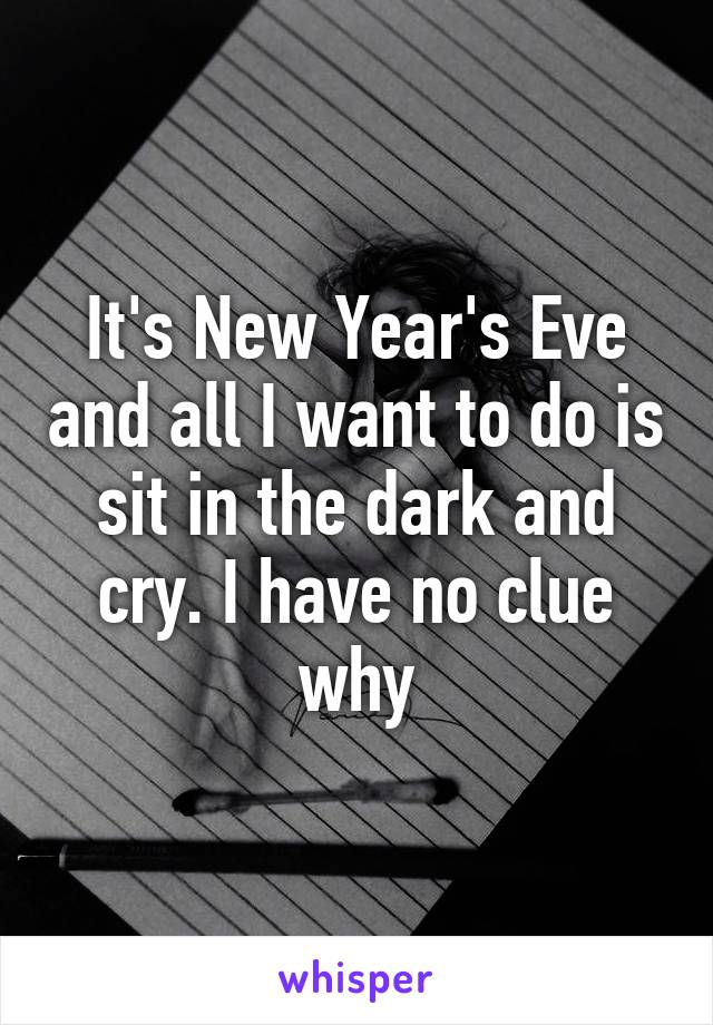 It's New Year's Eve and all I want to do is sit in the dark and cry. I have no clue why